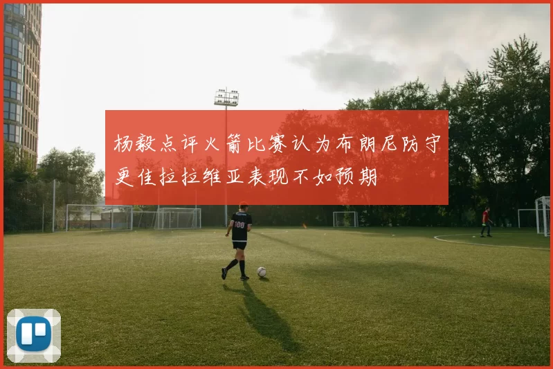 杨毅点评火箭比赛认为布朗尼防守更佳拉拉维亚表现不如预期