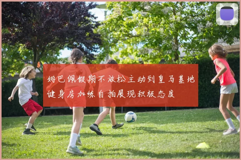 姆巴佩假期不放松主动到皇马基地健身房加练自拍展现积极态度