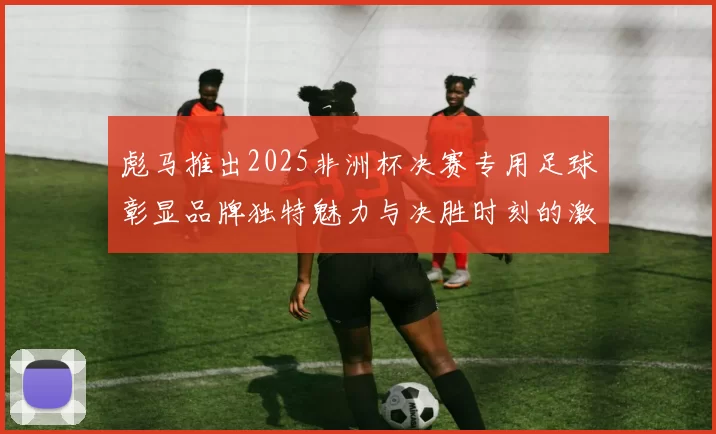 彪马推出2025非洲杯决赛专用足球彰显品牌独特魅力与决胜时刻的激情