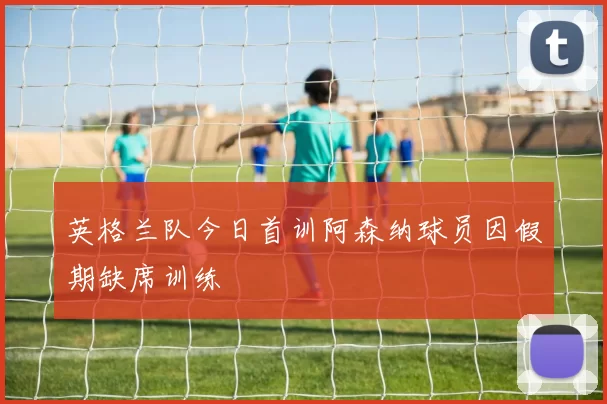 英格兰队今日首训阿森纳球员因假期缺席训练