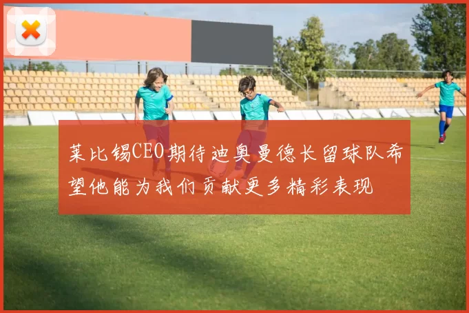 莱比锡CEO期待迪奥曼德长留球队希望他能为我们贡献更多精彩表现