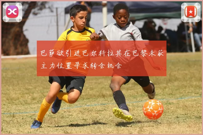 巴萨欲引进巴尔科拉其在巴黎未获主力位置寻求转会机会
