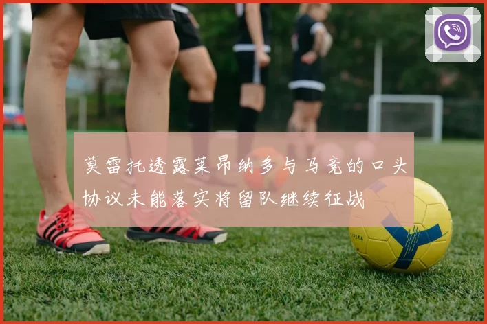 莫雷托透露莱昂纳多与马竞的口头协议未能落实将留队继续征战