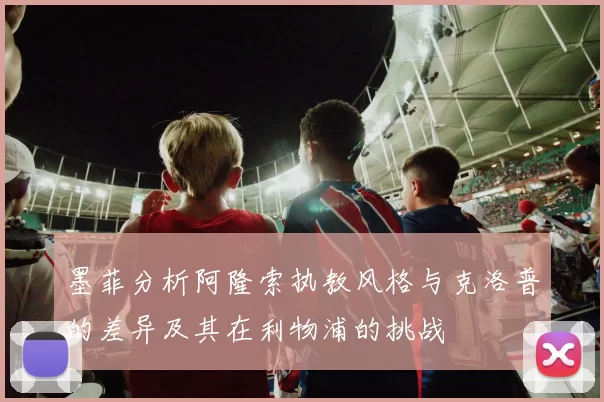 墨菲分析阿隆索执教风格与克洛普的差异及其在利物浦的挑战