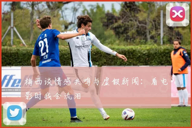 梅西谈情感共鸣与虚假新闻：看电影时我会流泪