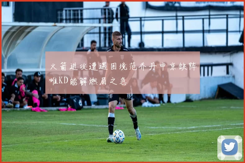 火箭进攻遭遇困境范乔丹申京缺阵唯KD能解燃眉之急