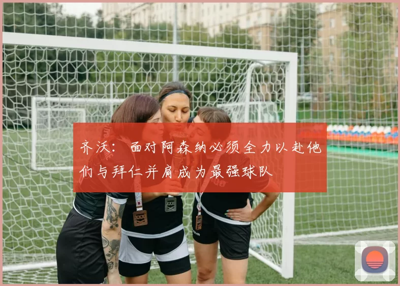齐沃：面对阿森纳必须全力以赴他们与拜仁并肩成为最强球队