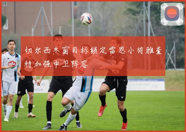 切尔西冬窗目标锁定雷恩小将雅奎特加强中卫阵容
